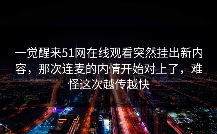 一觉醒来51网在线观看突然挂出新内容，那次连麦的内情开始对上了，难怪这次越传越快