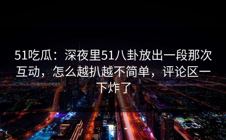 51吃瓜：深夜里51八卦放出一段那次互动，怎么越扒越不简单，评论区一下炸了  第1张