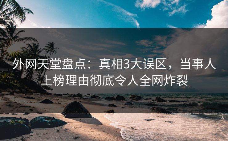 外网天堂盘点：真相3大误区，当事人上榜理由彻底令人全网炸裂