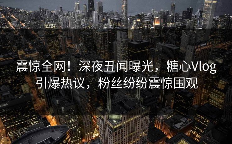 震惊全网！深夜丑闻曝光，糖心Vlog引爆热议，粉丝纷纷震惊围观